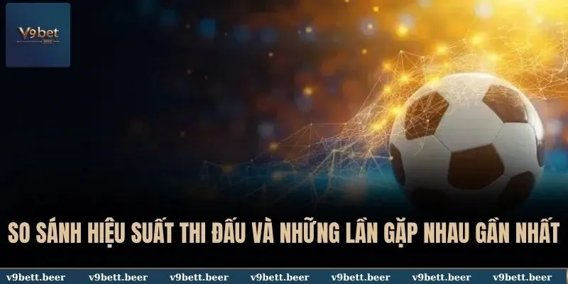 So sánh hiệu suất thi đấu và những lần gặp nhau gần nhất